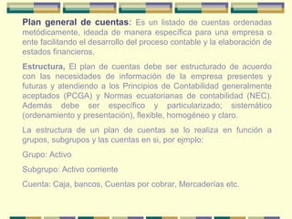 Plan general de cuentas: Es un listado de cuentas ordenadas
metódicamente, ideada de manera específica para una empresa o
ente facilitando el desarrollo del proceso contable y la elaboración de
estados financieros.
Estructura, El plan de cuentas debe ser estructurado de acuerdo
con las necesidades de información de la empresa presentes y
futuras y atendiendo a los Principios de Contabilidad generalmente
aceptados (PCGA) y Normas ecuatorianas de contabilidad (NEC).
Además debe ser específico y particularizado; sistemático
(ordenamiento y presentación), flexible, homogéneo y claro.
La estructura de un plan de cuentas se lo realiza en función a
grupos, subgrupos y las cuentas en si, por ejmplo:
Grupo: Activo
Subgrupo: Activo corriente
Cuenta: Caja, bancos, Cuentas por cobrar, Mercaderías etc.
 