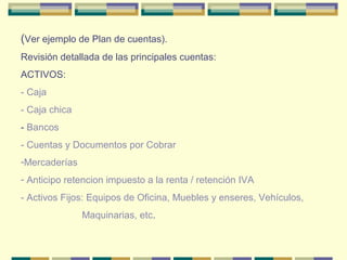 (Ver ejemplo de Plan de cuentas).
Revisión detallada de las principales cuentas:
ACTIVOS:
- Caja
- Caja chica
- Bancos
- Cuentas y Documentos por Cobrar
-Mercaderías
- Anticipo retencion impuesto a la renta / retención IVA
- Activos Fijos: Equipos de Oficina, Muebles y enseres, Vehículos,
Maquinarias, etc.
 