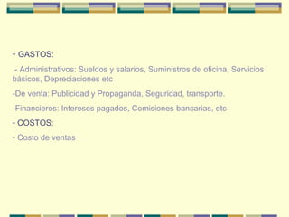 - GASTOS:
- Administrativos: Sueldos y salarios, Suministros de oficina, Servicios
básicos, Depreciaciones etc
-De venta: Publicidad y Propaganda, Seguridad, transporte.
-Financieros: Intereses pagados, Comisiones bancarias, etc
- COSTOS:
- Costo de ventas
 