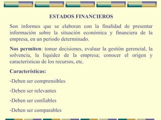 ESTADOS FINANCIEROS
Son informes que se elaboran con la finalidad de presentar
información sobre la situación económica y financiera de la
empresa, en un periodo determinado.
Nos permiten: tomar decisiones, evaluar la gestión gerencial, la
solvencia, la liquidez de la empresa; conocer el origen y
características de los recursos, etc.
Características:
-Deben ser comprensibles
-Deben ser relevantes
-Deben ser confiables
-Deben ser comparables
 