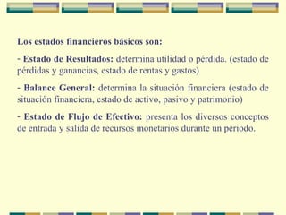 Los estados financieros básicos son:
- Estado de Resultados: determina utilidad o pérdida. (estado de
pérdidas y ganancias, estado de rentas y gastos)
- Balance General: determina la situación financiera (estado de
situación financiera, estado de activo, pasivo y patrimonio)
- Estado de Flujo de Efectivo: presenta los diversos conceptos
de entrada y salida de recursos monetarios durante un periodo.
 