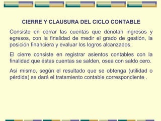 CIERRE Y CLAUSURA DEL CICLO CONTABLE
Consiste en cerrar las cuentas que denotan ingresos y
egresos, con la finalidad de medir el grado de gestión, la
posición financiera y evaluar los logros alcanzados.
El cierre consiste en registrar asientos contables con la
finalidad que éstas cuentas se salden, osea con saldo cero.
Así mismo, según el resultado que se obtenga (utilidad o
pérdida) se dará el tratamiento contable correspondiente .
 