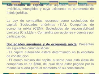 Sociedades de capital: Son aquellos seres artificiales.
Invisibles, intangibles y cuya existencia es puramente de
índole jurídica.
La Ley de compañías reconoce como sociedades de
capital: Sociedades anónimas (S.A), Compañías de
economía mixta (CEM), Sociedades de responsabilidad
Limitada (Cía.Ltda.), Comandita por acciones y cuentas por
participación.
Sociedades anónimas y de economía mixta: Presentan
las siguientes características:
- El capital autorizado estará determinado en la escritura
de constitución.
- El monto mínimo del capital suscrito para esta clase de
compañías es de $800, del cual debe estar pagado por lo
menos la cuarta parte al momento de su constitución.
 