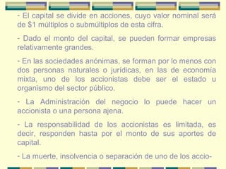 - El capital se divide en acciones, cuyo valor nominal será
de $1 múltiplos o submúltiplos de esta cifra.
- Dado el monto del capital, se pueden formar empresas
relativamente grandes.
- En las sociedades anónimas, se forman por lo menos con
dos personas naturales o jurídicas, en las de economía
mixta, uno de los accionistas debe ser el estado u
organismo del sector público.
- La Administración del negocio lo puede hacer un
accionista o una persona ajena.
- La responsabilidad de los accionistas es limitada, es
decir, responden hasta por el monto de sus aportes de
capital.
- La muerte, insolvencia o separación de uno de los accio-
 
