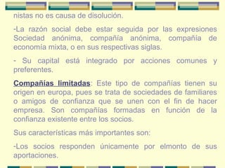 nistas no es causa de disolución.
-La razón social debe estar seguida por las expresiones
Sociedad anónima, compañía anónima, compañía de
economía mixta, o en sus respectivas siglas.
- Su capital está integrado por acciones comunes y
preferentes.
Compañías limitadas: Este tipo de compañías tienen su
origen en europa, pues se trata de sociedades de familiares
o amigos de confianza que se unen con el fin de hacer
empresa. Son compañías formadas en función de la
confianza existente entre los socios.
Sus características más importantes son:
-Los socios responden únicamente por elmonto de sus
aportaciones.
 