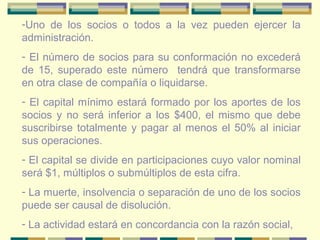 -Uno de los socios o todos a la vez pueden ejercer la
administración.
- El número de socios para su conformación no excederá
de 15, superado este número tendrá que transformarse
en otra clase de compañía o liquidarse.
- El capital mínimo estará formado por los aportes de los
socios y no será inferior a los $400, el mismo que debe
suscribirse totalmente y pagar al menos el 50% al iniciar
sus operaciones.
- El capital se divide en participaciones cuyo valor nominal
será $1, múltiplos o submúltiplos de esta cifra.
- La muerte, insolvencia o separación de uno de los socios
puede ser causal de disolución.
- La actividad estará en concordancia con la razón social,
 