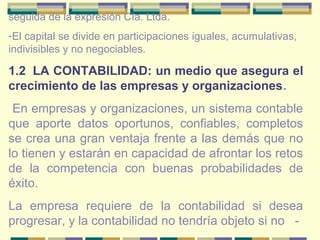 seguida de la expresión Cía. Ltda.
-El capital se divide en participaciones iguales, acumulativas,
indivisibles y no negociables.
1.2 LA CONTABILIDAD: un medio que asegura el
crecimiento de las empresas y organizaciones.
En empresas y organizaciones, un sistema contable
que aporte datos oportunos, confiables, completos
se crea una gran ventaja frente a las demás que no
lo tienen y estarán en capacidad de afrontar los retos
de la competencia con buenas probabilidades de
éxito.
La empresa requiere de la contabilidad si desea
progresar, y la contabilidad no tendría objeto si no -
 