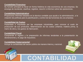 Contabilidad Financiera:
Su función principal es llevar en forma histórica la vida económica de una empresa. Se
encarga de recolectar, clasificar, registrar, resumir e informar sobre las operaciones.
Contabilidad Administrativa:
Proporciona informes basados en la técnica contable que ayuda a la administración, a la
creación de políticas para la planificación y control de las funciones de una empresa.
Contabilidad de Costos:
Implantada e impulsada por las empresas industriales, para conocer el costo de
producción de sus productos, determinación de los costos unitarios; materia prima, la
mano de obra y los gastos de fabricación.
Contabilidad Fiscal:
Comprende el registro y la preparación de informes tendentes a la presentación de
declaraciones y el pago de impuestos.
Contabilidad Gubernamental:
Incluye la contabilidad del sector público de manera interna y nacional.
 