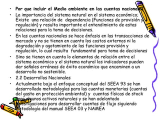Por que incluir el Medio ambiente en las cuentas nacionales La importancia del sistema natural en el sistema económico;  Existe  una relación de  dependencia (Funciones de provisión y regulación) y resulta importante el entendimiento de estas relaciones para la toma de decisiones.  En las cuentas nacionales se hace énfasis en las transacciones de mercado y no se tienen en cuenta los costos externos ni la degradación y agotamiento de las funciones provisión y regulación, lo cual resulta  fundamental para toma de decisiones  Sino se tienen en cuenta lo elementos de relación entre el sistema económico y el sistema natural los indicadores pueden dar señales erróneas de éxito económico que encaminen a un desarrollo no sostenible. 2.2 Desarrollos Nacionales  Actualmente bajo el enfoque conceptual del SEEA 93 se han desarrollado metodologías para las cuentas monetarias (cuentas del gasto en protección ambiental) y  cuentas físicas de stock para algunos activos naturales y se han adelantado investigaciones para desarrollar cuentas de flujo siguiendo metodología del manual SEEA 03 y NAMEA   