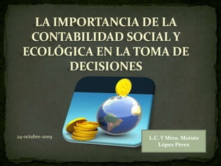 LA IMPORTANCIA DE LA
CONTABILIDAD SOCIAL Y
ECOLÓGICA EN LA TOMA DE
DECISIONES
24-octubre-2009 L.C. Y Mtro. Moisés
López Pérez
 