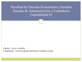 Facultad de Ciencias Económicas y SocialesEscuela de Administración y ContaduríaContabilidad IV Prof. Ana parís Correo: anaparislopez@yahoo.com 