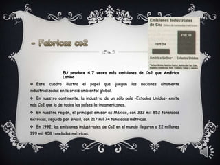 EU produce 4.7 veces más emisiones de Co2 que América
                    Latina
 Este     cuadro    ilustra   el   papel   que   juegan   las   naciones   altamente
industrializadas en la crisis ambiental global.
 En nuestro continente, la industria de un sólo país –Estados Unidos– emite
más Co2 que la de todos los países latinoamericanos.
 En nuestra región, el principal emisor es México, con 332 mil 852 toneladas
métricas, seguido por Brasil, con 217 mil 74 toneladas métricas.
 En 1992, las emisiones industriales de Co2 en el mundo llegaron a 22 millones
399 mil 408 toneladas métricas.
 