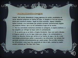 Cuando 264 vecinos demandaron a nueve empresas de carbón, acusándolas de
verter desechos peligrosos en fuentes de agua, el abogado no tuvo que excavar
mucho para encontrar pruebas. Según las leyes estatales, algunas compañías
habían revelado a las autoridades que estaban vertiendo concentraciones ilegales
de productos tóxicos, que a su vez contaminan el agua de los vecinos.
 Pero las autoridades normativas estatales no castigaron, ni siquiera multaron, a
las compañías por infringir las leyes contra la contaminación.
 Es un patrón que no se limita a Virginia Occidental. Hace casi cuatro décadas
el Congreso aprobó la Ley de Agua Limpia para obligar a los contaminadores a
revelar los desechos tóxicos que vierten en las fuentes de agua y les da a esas
autoridades potestad para multar o encarcelar a los infractores. Los estados han
aprobado estatutos anticontaminantes por cuenta propia. Pero en años recientes
las infracciones a esas leyes han aumentado en todo el país, concluyó un amplio
estudio realizado por The New York Times.
 