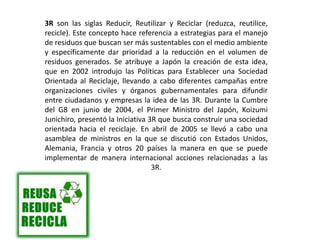 3R son las siglas Reducir, Reutilizar y Reciclar (reduzca, reutilice,
recicle). Este concepto hace referencia a estrategias para el manejo
de residuos que buscan ser más sustentables con el medio ambiente
y específicamente dar prioridad a la reducción en el volumen de
residuos generados. Se atribuye a Japón la creación de esta idea,
que en 2002 introdujo las Políticas para Establecer una Sociedad
Orientada al Reciclaje, llevando a cabo diferentes campañas entre
organizaciones civiles y órganos gubernamentales para difundir
entre ciudadanos y empresas la idea de las 3R. Durante la Cumbre
del G8 en junio de 2004, el Primer Ministro del Japón, Koizumi
Junichiro, presentó la Iniciativa 3R que busca construir una sociedad
orientada hacia el reciclaje. En abril de 2005 se llevó a cabo una
asamblea de ministros en la que se discutió con Estados Unidos,
Alemania, Francia y otros 20 países la manera en que se puede
implementar de manera internacional acciones relacionadas a las
3R.
 