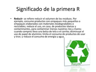 Significado de la primera R
• Reducir- se refiere reducir el volumen de los residuos. Por
ejemplo, consume productos con empaques más pequeños o
empaques elaborados con materiales biodegradables o
reciclables; reduce el uso, en casa, de productos tóxicos y
contaminantes, para contaminar menos nuestros ríos y mares;
cuando compres lleva una bolsa de tela o el carrito; disminuye el
uso de papel de aluminio; limita el consumo de productos de usar
y tirar; y reduce el consumo de energía y agua.
 