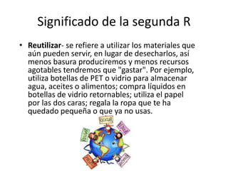 Significado de la segunda R
• Reutilizar- se refiere a utilizar los materiales que
aún pueden servir, en lugar de desecharlos, así
menos basura produciremos y menos recursos
agotables tendremos que "gastar". Por ejemplo,
utiliza botellas de PET o vidrio para almacenar
agua, aceites o alimentos; compra líquidos en
botellas de vidrio retornables; utiliza el papel
por las dos caras; regala la ropa que te ha
quedado pequeña o que ya no usas.
 
