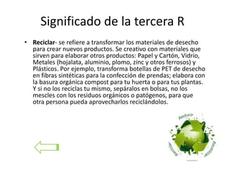 Significado de la tercera R
• Reciclar- se refiere a transformar los materiales de desecho
para crear nuevos productos. Se creativo con materiales que
sirven para elaborar otros productos: Papel y Cartón, Vidrio,
Metales (hojalata, aluminio, plomo, zinc y otros ferrosos) y
Plásticos. Por ejemplo, transforma botellas de PET de desecho
en fibras sintéticas para la confección de prendas; elabora con
la basura orgánica compost para tu huerta o para tus plantas.
Y si no los reciclas tu mismo, sepáralos en bolsas, no los
mescles con los residuos orgánicos o patógenos, para que
otra persona pueda aprovecharlos reciclándolos.
 