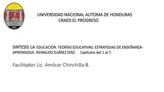 UNIVERSIDAD NACIONAL AUTOMA DE HONDURAS
CRAED EL PROGRESO
SINTESIS LA EDUCACIÓN. TEORÍAS EDUCATIVAS. ESTRATEGIAS DE ENSEÑANZA-
APRENDIZAJE. REINALDO SUÁREZ DÍAZ . Capítulos del 1 al 7.
Facilitador Lic. Amilcar Chinchilla B.
 