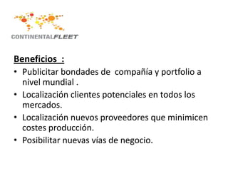 Beneficios :
• Publicitar bondades de compañía y portfolio a
  nivel mundial .
• Localización clientes potenciales en todos los
  mercados.
• Localización nuevos proveedores que minimicen
  costes producción.
• Posibilitar nuevas vías de negocio.
 