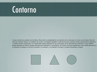 Contorno


Lo que describe un contorno son las lineas. Para saber la complejidad de un contorno solo se tiene que ver como son las lineas. Hay tres
tipos de contornos básicos: el cuadrado, el circulo y el triángulo equilátero. Cada uno de estos contornos tienen características especiﬁcas,
y también muchos signiﬁcados. Los signiﬁcados pueden depender de las asociaciones, de las adscripciones arbitrarias y otras también
pueden depender de nuestras propias percepciones ﬁsiológicas y psicológicas. Al circulo se asocian signiﬁcados como calidez,protección y
la inﬁnitud; al triángulo, la acción, la tensión y el conﬂicto; y al cuadrado, el esmero y rectitud, honestidad y torpeza.
 