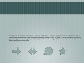 Un cuadrado es una ﬁgura con cuatro esquinas y con cuatro ángulos rectos. Los ángulos, igual que la distancia, es la misma en todas las
esquinas. Un triángulo equilátero es una ﬁgura con tres esquinas cuyo ángulos y lados son iguales. El circulo es una ﬁgura con una curva
que continua y que su perímetro equidista en todos sus puntos del centro. De estas ﬁguras básicas derivan después otros tipos de contornos
que solo la imaginación puede limitar:
 