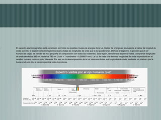 El espectro electromagnético está constituido por todos los posibles niveles de energía de la luz. Hablar de energía es equivalente a hablar de longitud de
onda; por ello, el espectro electromagnético abarca todas las longitudes de onda que la luz puede tener. De todo el espectro, la porción que el ser
humano es capaz de percibir es muy pequeña en comparación con todas las existentes. Esta región, denominada espectro visible, comprende longitudes
de onda desde los 380 nm hasta los 780 nm ( 1nm = 1 nanómetro = 0,000001 mm). La luz de cada una de estas longitudes de onda es percibida en el
cerebro humano como un color diferente. Por eso, en la descomposición de la luz blanca en todas sus longitudes de onda, mediante un prisma o por la
lluvia en el arco iris, el cerebro percibe todos los colores.
 