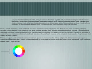 Aunque los dos extremos del espectro visible, el rojo y el violeta, son diferentes en longitud de onda, visualmente tienen algunas similitudes, Newton
                     propuso que la banda recta de colores espectrales se distribuyese en una forma circular uniendo los extremos del espectro visible. Este fue el primer
                     círculo cromático, un intento de fijar las similitudes y diferencias entre los distintos matices de color. Muchos estudiosos admitieron el círculo de Newton
                     para explicar las relaciones entre los diferentes colores. Los colores que están juntos corresponden a longitud de onda similar.


Desde un punto de vista teórico un círculo cromático de doce colores estaría formado por los tres primarios, entre ellos se situarían los tres secundarios y entre cada
secundario y primario el terciario que se origina de su unión. Así en actividades de síntesis aditiva, se pueden distribuir los tres primarios, rojo, verde y azul uniformemente
separados en el círculo; en medio entre cada dos primarios, el secundario que forman ellos dos; entre cada primario y secundario se pondría el terciario que se origina en su
mezcla. Así tenemos un círculo cromático de síntesis aditiva de doce colores. Se puede hacer lo mismo con los tres primarios de síntesis sustractiva y llegaríamos a un círculo
cromático de síntesis sustractiva.
El blanco y el negro no pueden considerarse colores y por lo tanto no aparecen en un círculo cromático, el blanco es la presencia de todos los colores y el negro es su
ausencia total. Sin embargo el negro y el blanco al combinarse forman el gris el cual también se marca en escalas. Esto forma un círculo propio llamado "círculo cromático en
escala de grises" o "círculo de grises".
 