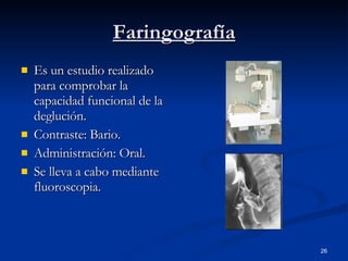 Faringografía Es un estudio realizado para comprobar la capacidad funcional de la deglución. Contraste: Bario. Administración: Oral. Se lleva a cabo mediante fluoroscopia. 