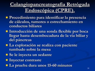 Colangiopancreatografía Retrógada Endoscópica (CPRE). Procedimiento para identificar la presencia de cálculos, tumores o estrechamiento en conductos biliares Introducción de una sonda flexible por boca llegar hasta desembocadura de la vía biliar y del páncreas La exploración se realiza con paciente tumbado sobre la mesa Se le inyecta un sedante Inyectar contraste La prueba dura unos 15-60 minutos 