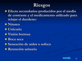 Riesgos Efecto secundarios producidos por el medio de contraste y el medicamento utilizado para relajar el duodeno: Náusea Urticaria Visión borrosa Boca seca Sensación de ardor o sofoco Retención urinaria  