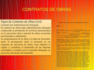 CONTRATOS DE OBRAS
Tipos de Contrato de Obra Civil.
Contrato por Administración Delegada.
El contrato de obras bajo administración delegada
comprende la prestación de servicios profesionales
en la ejecución total o parcial de obras accesorias
provisionales o definitivas.
La programación de la obra y el plan de inversión,
junto al presupuesto total, se presenta en un
esquema de ejecución de obras, cuyo objetivo es
vigilar y coordinar el desarrollo de las diversas
actividades a cumplir por el consultor delegado, en
provecho del dueño del inmueble
CONTRATO DE CONSTRUCCION POR ADMINISTRACION DELEGADA
Ciudad:…………..
Fecha:……………
Entre los suscritos ....................................................mayor y vecino de ...........................
identificado como aparece al pie de su firma, quién obra en su propio nombre o en representación
de .......................................................................... en su calidad de ..............................................
debidamente autorizado por ....................................................... según acta de
fecha...........................(......................) por una parte y quien se denominará El Contratante, y
............................................................ también mayor, vecino de ............................... identificado
como aparece al pie de su firma, quién obra en representación de ..............................................
....................................por la otra parte, que en este documento se denominará El Contratista, se
ha celebrado el contrato que consta en las siguientes cláusulas:
PRIMERA-Objeto: El contratista se obliga para que el contratante a la construcción por el
sistema de administración delegada y prestación de servicios profesionales, de acuerdo al
reglamento de la Sociedad Colombiana de Arquitectos, copia del cual se anexa y que forma parte
en su totalidad del presente contrato, de................................................................. .....situado
en................................ ............................................................. La construcción comprende la
realización de todos los trabajos necesarios para la ejecución de la obra o parte de ella, como
también las obras accesorias provisionales o definitivas que sea necesario ejecutar al juicio de la
inventoría.
Los planos arquitectónicos, los cálculos y planos estructurales, las especificaciones de
construcción, y los planos de instalaciones eléctricas y sanitarias, cuya copia se anexa, hacen
parte integrante del presente contrato.
SEGUNDA-Obligaciones del Contratista: En virtud del presente contrato el Contratista se
obliga a: a)ejercer la supervigilancia técnica y administrativa de los trabajos con el objeto de
conseguir la correcta realización de los planos y el cumplimiento de las especificaciones. b)
designar y mantener en el sitio de trabajo y durante el tiempo que a juicio del contratista sea
necesario a un ingeniero o arquitecto graduado y matriculado, con suficiente autorización para
representarlo y actuar en su nombre. c) Comprar todos los materiales, elementos y equipos para
la construcción, en las condiciones favorables para el Contratante en lo referente a la calidad y
precio, cediendo a este el beneficio de todas las rebajas, comisiones y descuentos que pudiera
obtener por cualquier causa; d) explicar los planos y especificaciones al personal técnico y a los
operarios y contratistas. e) contratar el personal de trabajadores que a juicio del contratista sea
necesario para la buena marcha del trabajo, y retirar el que a juicio del interventor no se considere
conveniente la marcha normal de las obras. f)pagar los salarios y prestaciones sociales del
personal que emplee en la construcción con los fondos que el contratante le suministre, g)
celebrar por cuenta del Contratante todos los subcontratos a que hubiere lugar, previa aprobación
del inventor, de conformidad con lo estipulado en la cláusula cuarta del presente contrato.
h)llevar en forma clara, correcta y precisa la contabilidad y estadística de la obra y suministrar
 