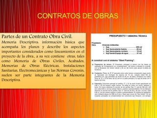 CONTRATOS DE OBRAS
Partes de un Contrato Obra Civil.
Memoria Descriptiva: información básica que
acompaña los planos y describe los aspectos
importantes considerados como lineamientos en el
proyecto de la obra., a su vez contiene otras, tales
como Memoria de Obras Civiles, Acabados,
Memorias de Obras Eléctricas, Instalaciones
Sanitarias, Electromecánicas y las Normas Covenin,
suelen ser parte integrantes de la Memoria
Descriptiva.
 