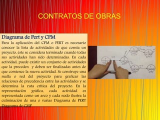 CONTRATOS DE OBRAS
Diagrama de Pert y CPM
Para la aplicación del CPM o PERT es necesario
conocer la lista de actividades de que consta un
proyecto, éste se considera terminado cuando todas
sus actividades han sido determinadas. En cada
actividad, puede existir un conjunto de actividades
que la preceden y deben ser finalizadas antes de
que comience la nueva actividad. Se construye una
malla o red del proyecto para graficar las
relaciones de precedencia entre las actividades y se
determina la ruta crítica del proyecto. En la
representación gráfica, cada actividad es
representada como un arco y cada nodo ilustra la
culminación de una o varias Diagrama de PERT
Diagrama de CMP
 