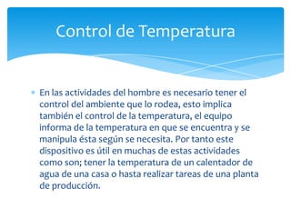 Control de Temperatura

En las actividades del hombre es necesario tener el
control del ambiente que lo rodea, esto implica
también el control de la temperatura, el equipo
informa de la temperatura en que se encuentra y se
manipula ésta según se necesita. Por tanto este
dispositivo es útil en muchas de estas actividades
como son; tener la temperatura de un calentador de
agua de una casa o hasta realizar tareas de una planta
de producción.

 