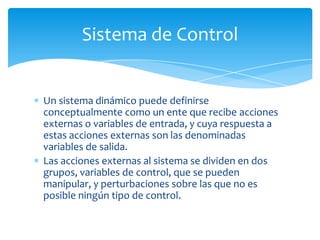 Sistema de Control

Un sistema dinámico puede definirse
conceptualmente como un ente que recibe acciones
externas o variables de entrada, y cuya respuesta a
estas acciones externas son las denominadas
variables de salida.
Las acciones externas al sistema se dividen en dos
grupos, variables de control, que se pueden
manipular, y perturbaciones sobre las que no es
posible ningún tipo de control.

 