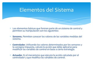 Elementos del Sistema

Los elementos básicos que forman parte de un sistema de control y
permiten su manipulación son los siguientes:
Sensores. Permiten conocer los valores de las variables medidas del
sistema.
Controlador. Utilizando los valores determinados por los sensores y
la consigna impuesta, calcula la acción que debe aplicarse para
modificar las variables de control en base a cierta estrategia.
Actuador. Es el mecanismo que ejecuta la acción calculada por el
controlador y que modifica las variables de control.

 