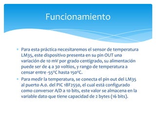 Funcionamiento

Para esta práctica necesitaremos el sensor de temperatura
LM35, este dispositivo presenta en su pin OUT una
variación de 10 mV por grado centígrado, su alimentación
puede ser de 4 a 30 voltios, y rango de temperatura a
censar entre -550C hasta 1500C.
Para medir la temperatura, se conecta el pin out del LM35
al puerto A.0. del PIC 18F2550, el cual está configurado
como conversor A/D a 10 bits, este valor se almacena en la
variable dato que tiene capacidad de 2 bytes (16 bits).

 