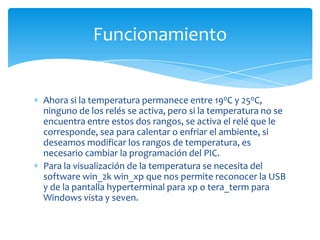 Funcionamiento

Ahora si la temperatura permanece entre 190C y 250C,
ninguno de los relés se activa, pero si la temperatura no se
encuentra entre estos dos rangos, se activa el relé que le
corresponde, sea para calentar o enfriar el ambiente, si
deseamos modificar los rangos de temperatura, es
necesario cambiar la programación del PIC.
Para la visualización de la temperatura se necesita del
software win_2k win_xp que nos permite reconocer la USB
y de la pantalla hyperterminal para xp o tera_term para
Windows vista y seven.

 