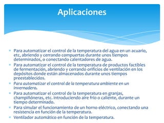 Aplicaciones

Para automatizar el control de la temperatura del agua en un acuario,
etc, abriendo y cerrando compuertas durante unos tiempos
determinados, o conectando calentadores de agua.
Para automatizar el control de la temperatura de productos factibles
de fermentación, abriendo y cerrando orificios de ventilación en los
depósitos donde están almacenados durante unos tiempos
preestablecidos.
Para automatizar el control de la temperatura ambiente en un
invernadero.
Para automatizar el control de la temperatura en granjas,
champiñóneras, etc. introduciendo aire frío o caliente, durante un
tiempo determinado.
Para simular el funcionamiento de un horno eléctrico, conectando una
resistencia en función de la temperatura.
Ventilador automático en función de la temperatura.

 