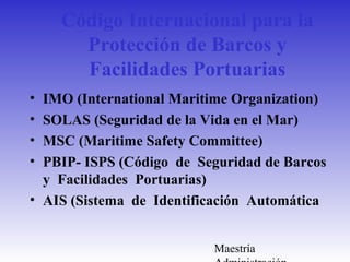Maestría
Código Internacional para la
Protección de Barcos y
Facilidades Portuarias
• IMO (International Maritime Organization)
• SOLAS (Seguridad de la Vida en el Mar)
• MSC (Maritime Safety Committee)
• PBIP- ISPS (Código de Seguridad de Barcos
y Facilidades Portuarias)
• AIS (Sistema de Identificación Automática
 
