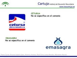 Cartuja Instituto de Educación Secundaria
                                                                                 www.iescartuja.es


                                         CETURSA
                                         No se especifica en el convenio




      EMASAGRA
      No se especifica en el convenio




Pedro Corral, Roxana Isabel López, Antonio Jiménez, Raúl Cano,Juana Morales, Mercedes Alemán
 