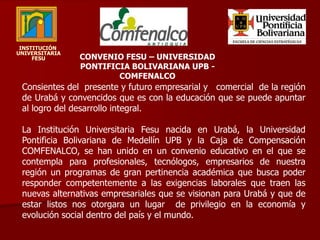 INSTITUCIÓN  UNIVERSITARIA   FESU CONVENIO FESU – UNIVERSIDAD PONTIFICIA BOLIVARIANA UPB - COMFENALCO Consientes del  presente y futuro empresarial y   comercial  de la región de Urabá y convencidos que es con la educación que se puede apuntar al logro del desarrollo integral. La Institución Universitaria Fesu nacida en Urabá, la Universidad Pontificia Bolivariana de Medellín UPB y la Caja de Compensación COMFENALCO, se han unido en un convenio educativo en el que se contempla para profesionales, tecnólogos, empresarios de nuestra región un programas de gran pertinencia académica que busca poder responder competentemente a las exigencias laborales que traen las nuevas alternativas empresariales que se visionan para Urabá y que de estar listos nos otorgara un lugar  de privilegio en la economía y evolución social dentro del país y el mundo.  