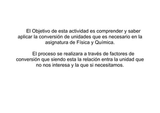 El Objetivo de esta actividad es comprender y saber
aplicar la conversión de unidades que es necesario en la
             asignatura de Física y Química.

       El proceso se realizara a través de factores de
conversión que siendo esta la relación entra la unidad que
         no nos interesa y la que si necesitamos.
 