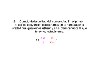 2- Cambio de la unidad del numerador. En el primer
  factor de conversión colocaremos en el numerador la
unidad que querremos utilizar y en el denominador la que
                 tenemos actualmente.

                    Km        m
                 72         *       *
                     h      Km
 