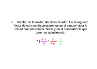 3-     Cambio de la unidad del denominador. En el segundo
     factor de conversión colocaremos en el denominador la
     unidad que querremos utilizar y en el numerador la que
                     tenemos actualmente.

                        Km       m    h
                     72        *        *
                         h     Km     s
 