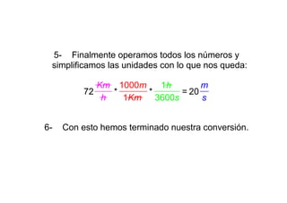 5- Finalmente operamos todos los números y
 simplificamos las unidades con lo que nos queda:

             Km 1000m    1h        m
          72    *     *       = 20
              h   1Km   3600s      s


6-   Con esto hemos terminado nuestra conversión.
 