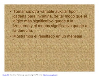 • Tomamos otra variable auxiliar tipo
              cadena para invertirla, de tal modo que el
              dígito más significativo quede a la
              izquierda y el menos significativo quede a
              la derecha.
            • Mostramos el resultado en un mensaje




Create PDF files without this message by purchasing novaPDF printer (http://www.novapdf.com)
 
