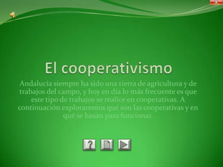 Andalucía siempre ha sido una tierra de agricultura y de
trabajos del campo, y hoy en día lo más frecuente es que
    este tipo de trabajos se realice en cooperativas. A
continuación exploraremos qué son las cooperativas y en
               qué se basan para funcionar.
 