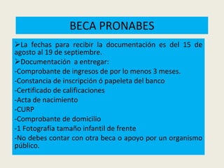 BECA PRONABES La fechas para recibir la documentación es del 15 de agosto al 19 de septiembre. Documentación  a entregar: -Comprobante de ingresos de por lo menos 3 meses. -Constancia de inscripción ó papeleta del banco -Certificado de calificaciones -Acta de nacimiento -CURP -Comprobante de domicilio -1 Fotografía tamaño infantil de frente -No debes contar con otra beca o apoyo por un organismo público. 