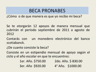 BECA PRONABES ¿Cómo  o de que manera es que yo recibo mi beca? Se te otorgarán 12 apoyos de manera mensual que cubrirán el período septiembre de 2011 a agosto de 2012 Contarás con  un monedero electrónico del banco scotiabanck. ¿De cuanto consiste la beca? Consiste en un estipendio mensual de apoyo según el ciclo y el año escolar en que te encuentres: 1er. Año. $750.00  2do. Año. $ 830.00  3er. Año  $920.00  4° Año.  $1000.00 